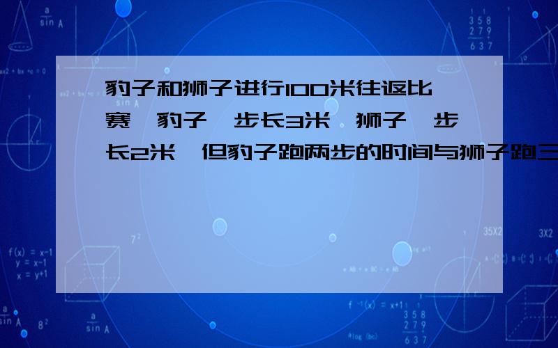 豹子和狮子进行100米往返比赛,豹子一步长3米,狮子一步长2米,但豹子跑两步的时间与狮子跑三步的时间相同.豹子和狮子进行100米往返比赛,豹子一步长3米,狮子一步长2米,但豹子跑两步的时间