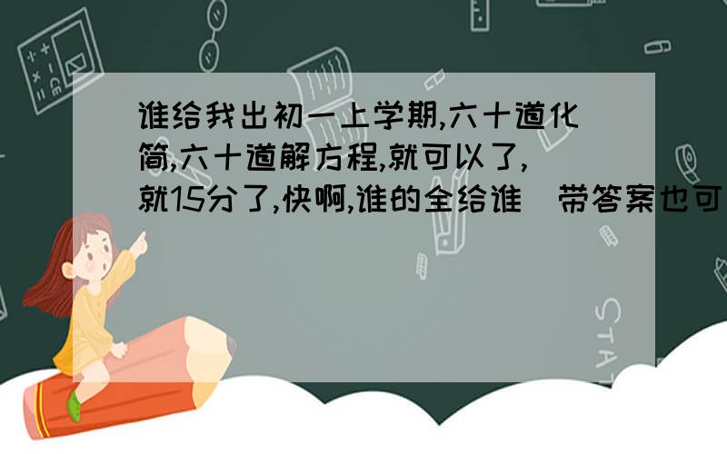 谁给我出初一上学期,六十道化简,六十道解方程,就可以了,就15分了,快啊,谁的全给谁（带答案也可以啊只要计算，不要应用题，选择，填空之类的，