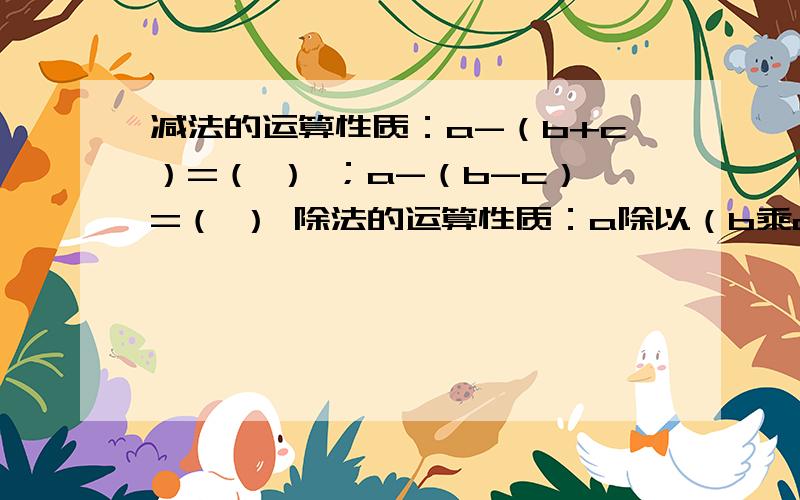 减法的运算性质：a-（b+c）=（ ） ；a-（b-c）=（ ） 除法的运算性质：a除以（b乘c)=( )除法的运算性质：a除以（b除以c）=（　　）　　　　　　　　（a＋b）除以c＝（　　）