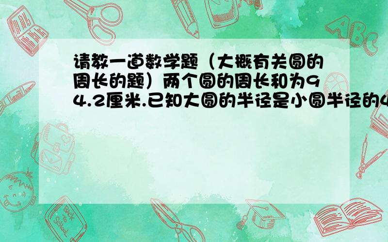 请教一道数学题（大概有关圆的周长的题）两个圆的周长和为94.2厘米.已知大圆的半径是小圆半径的4倍,小圆的周长是多少?