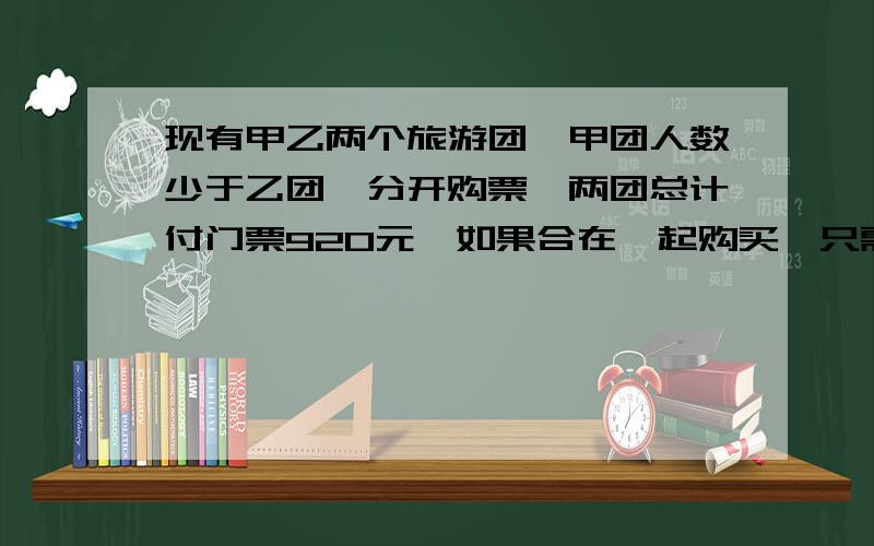 现有甲乙两个旅游团,甲团人数少于乙团,分开购票,两团总计付门票920元,如果合在一起购买,只需742元,2011-6-4 12:06 提问者：茉茉香茶 | 浏览次数：1123次这两个旅游团各有多少人?（团体旅游购