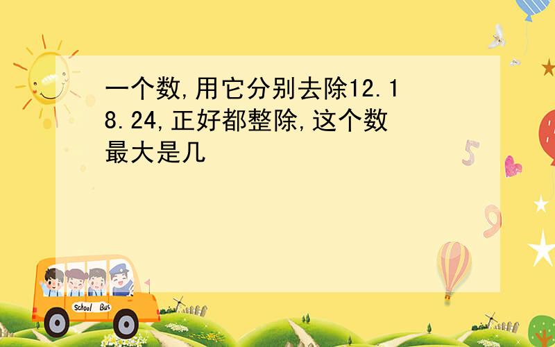 一个数,用它分别去除12.18.24,正好都整除,这个数最大是几