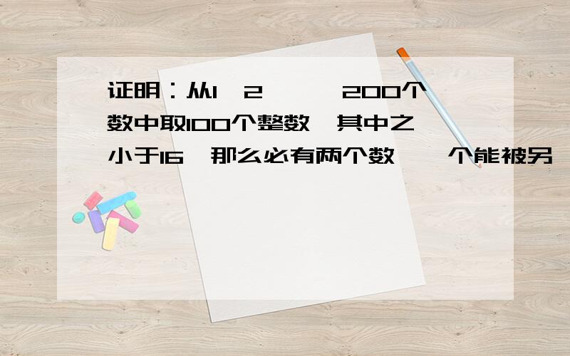 证明：从1,2,…,200个数中取100个整数,其中之一小于16,那么必有两个数,一个能被另一个整除.可能要用到鸽巢原理麻烦帮证明一下上面的命题，不是让你叙述一下鸽巢原理，