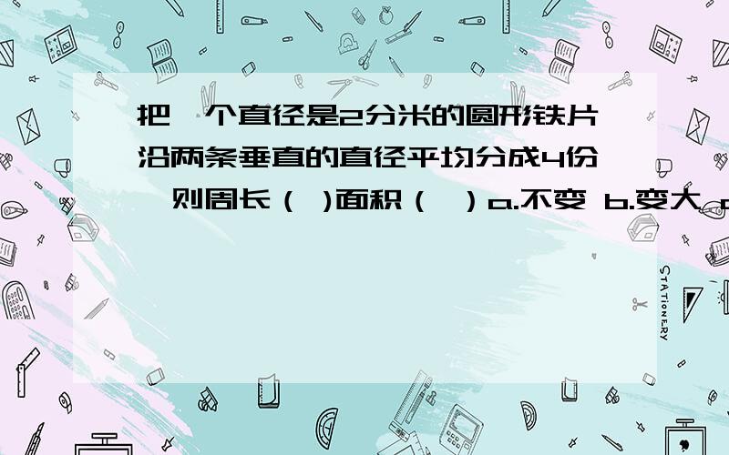 把一个直径是2分米的圆形铁片沿两条垂直的直径平均分成4份,则周长（ )面积（ ）a.不变 b.变大 c.变小