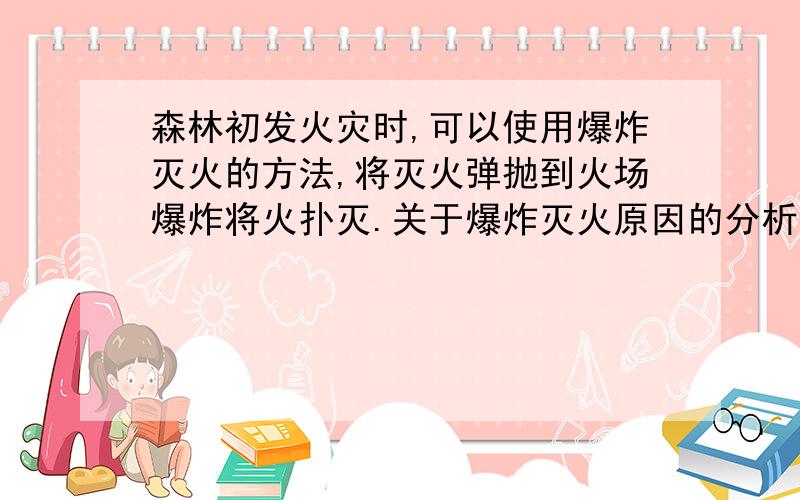 森林初发火灾时,可以使用爆炸灭火的方法,将灭火弹抛到火场爆炸将火扑灭.关于爆炸灭火原因的分析不合理的是                                   (    )     A．爆炸使燃烧处暂时缺氧          B．爆炸气