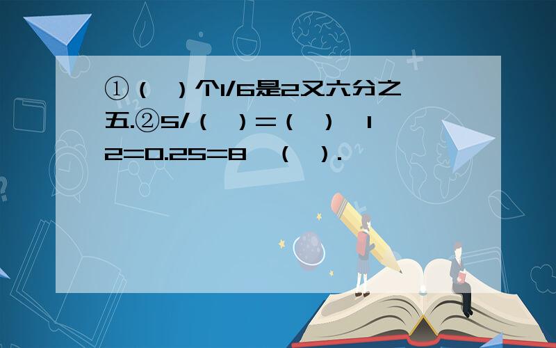 ①（ ）个1/6是2又六分之五.②5/（ ）=（ ）÷12=0.25=8÷（ ）.