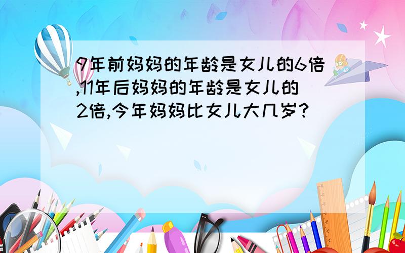 9年前妈妈的年龄是女儿的6倍,11年后妈妈的年龄是女儿的2倍,今年妈妈比女儿大几岁?