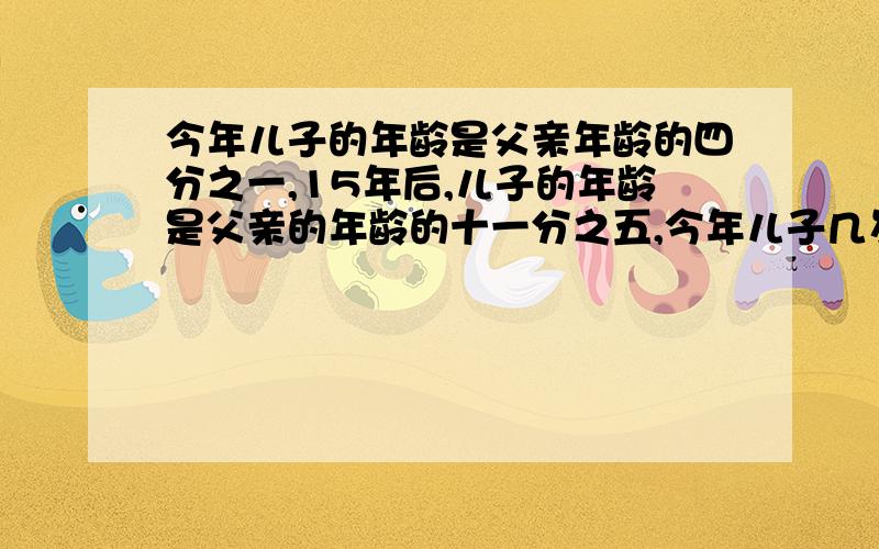 今年儿子的年龄是父亲年龄的四分之一,15年后,儿子的年龄是父亲的年龄的十一分之五,今年儿子几岁