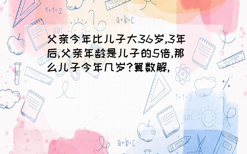 父亲今年比儿子大36岁,3年后,父亲年龄是儿子的5倍,那么儿子今年几岁?算数解,