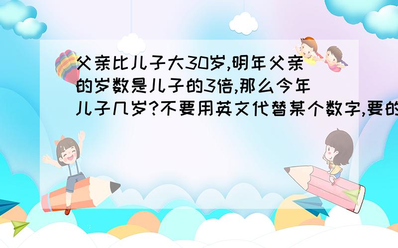 父亲比儿子大30岁,明年父亲的岁数是儿子的3倍,那么今年儿子几岁?不要用英文代替某个数字,要的是答案    答的好从5继续加