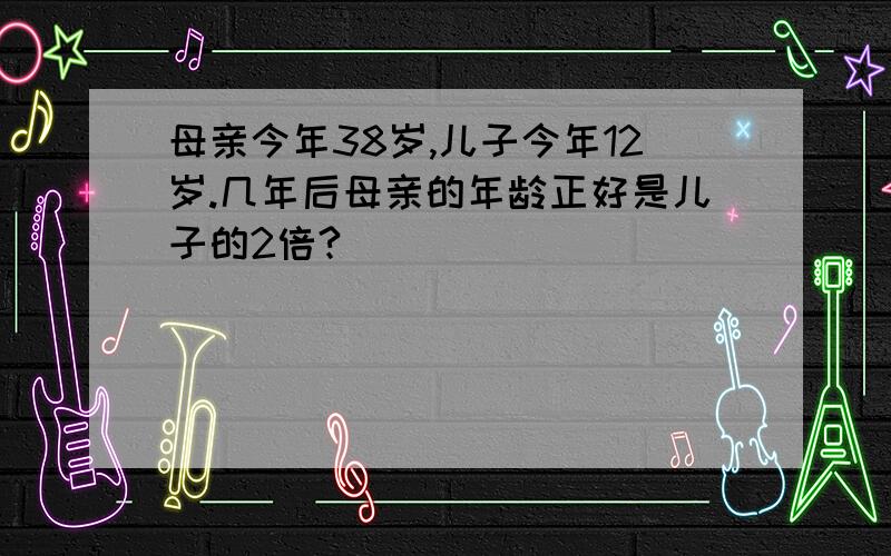 母亲今年38岁,儿子今年12岁.几年后母亲的年龄正好是儿子的2倍?