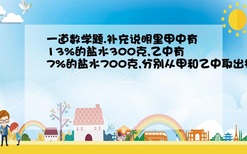 一道数学题.补充说明里甲中有13%的盐水300克,乙中有7%的盐水700克,分别从甲和乙中取出相同重量的盐水,把从甲取出的倒入乙中,把从乙取出的倒入甲中,现在甲、乙浓度相同.问分别从家和乙取