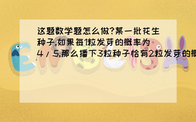 这题数学题怎么做?某一批花生种子,如果每1粒发芽的概率为4/5,那么播下3粒种子恰有2粒发芽的概率是?求详解