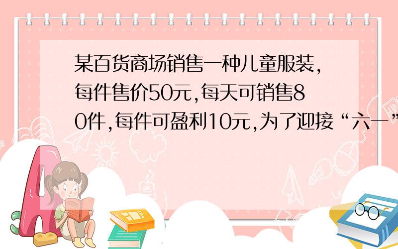 某百货商场销售一种儿童服装,每件售价50元,每天可销售80件,每件可盈利10元,为了迎接“六一”,商场决定采取适当降低措施,扩大销售量.经调查发现,每件童装没降价1元,平均每天可多销售10件.