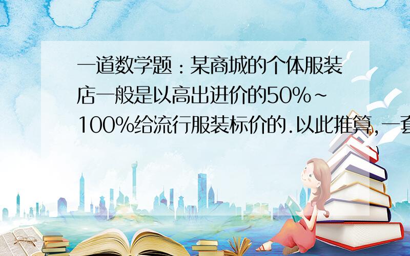 一道数学题：某商城的个体服装店一般是以高出进价的50%~100%给流行服装标价的.以此推算,一套标价为450元的套服的进价应在什么范围内?要算试,最好用方程.