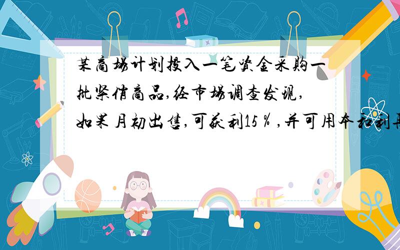 某商场计划投入一笔资金采购一批紧俏商品,经市场调查发现,如果月初出售,可获利15％,并可用本和利再投资其他商品,到月末又可获利10％；如果月末出售可获利30％,但要付出出仓费用700元,你