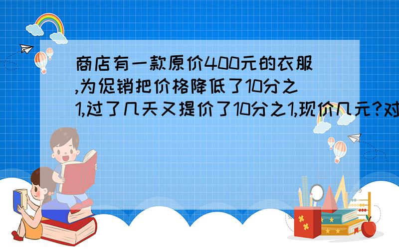 商店有一款原价400元的衣服,为促销把价格降低了10分之1,过了几天又提价了10分之1,现价几元?对了,需要算式