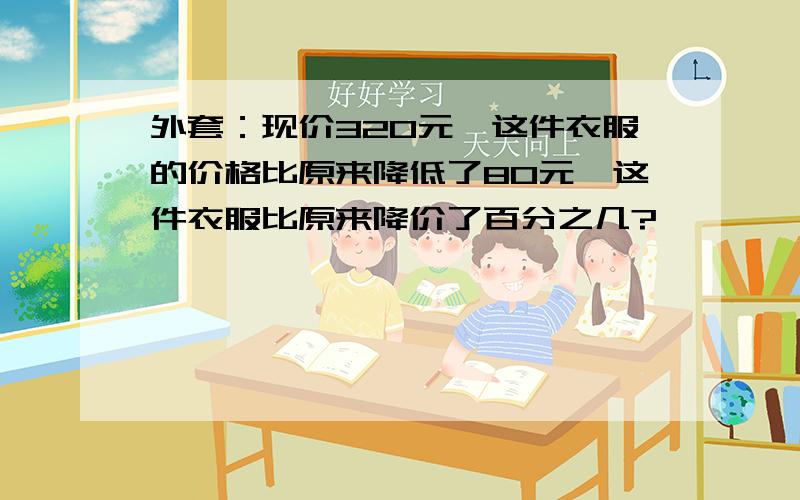 外套：现价320元,这件衣服的价格比原来降低了80元,这件衣服比原来降价了百分之几?