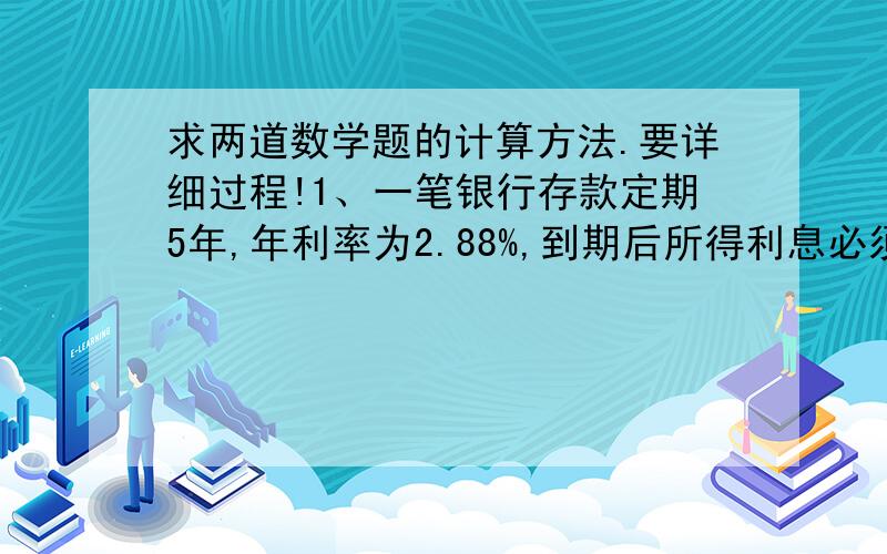 求两道数学题的计算方法.要详细过程!1、一笔银行存款定期5年,年利率为2.88%,到期后所得利息必须按20%的税率交纳个人所得税,这样,到期扣除个人所得税后,可实得利息576元,问：实得本利和多