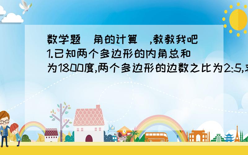 数学题(角的计算),教教我吧1.已知两个多边形的内角总和为1800度,两个多边形的边数之比为2:5,求这两个多边形的边数.2.一个多边形的各个内角都相等,并且每一个外角等于一个内角的三分之二,