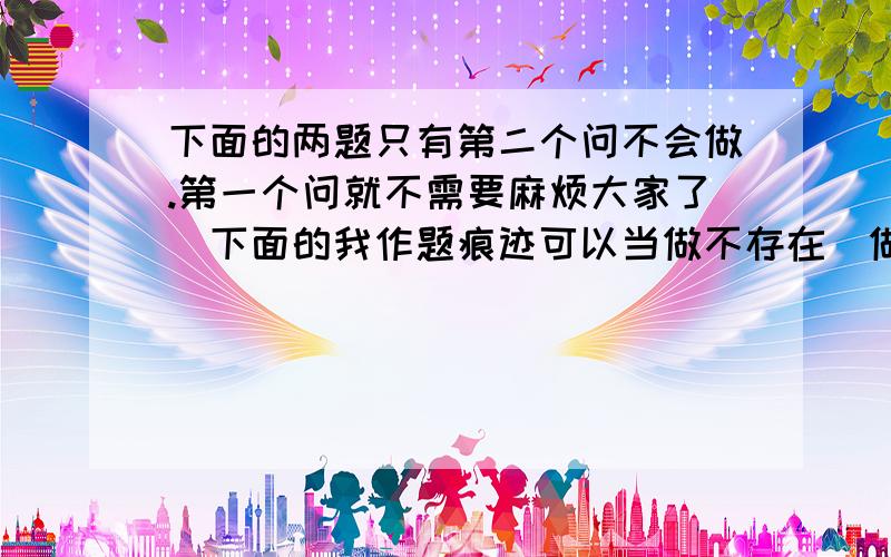 下面的两题只有第二个问不会做.第一个问就不需要麻烦大家了（下面的我作题痕迹可以当做不存在）做题过程麻烦写下