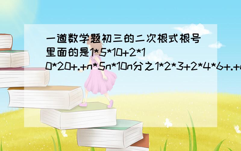 一道数学题初三的二次根式根号里面的是1*5*10+2*10*20+.+n*5n*10n分之1*2*3+2*4*6+.+n*2n*3n