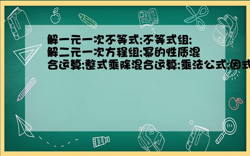 解一元一次不等式;不等式组;解二元一次方程组;幂的性质混合运算;整式乘除混合运算;乘法公式;因式分解越多越好,各50道以上!