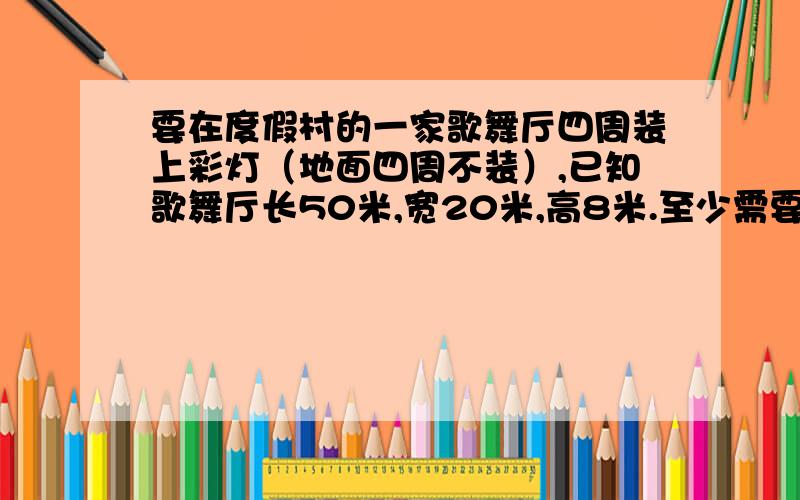 要在度假村的一家歌舞厅四周装上彩灯（地面四周不装）,已知歌舞厅长50米,宽20米,高8米.至少需要多长的彩灯线?