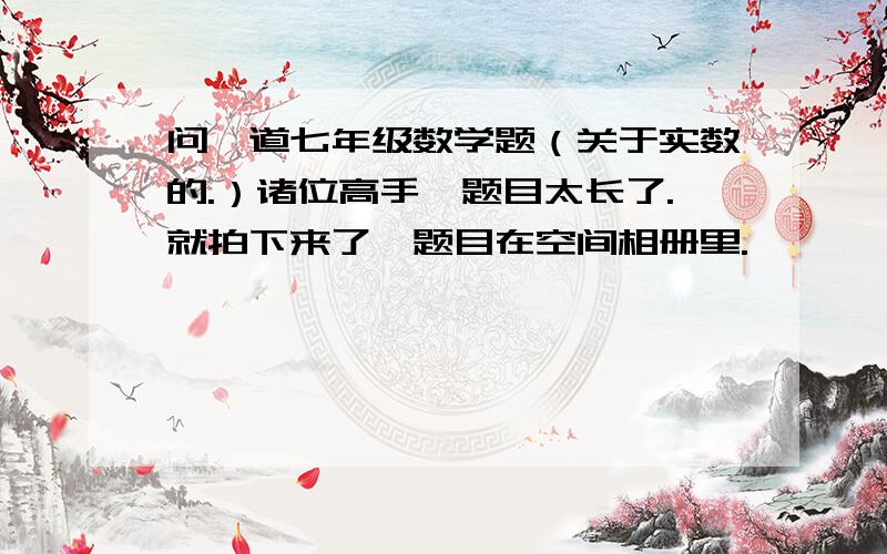 问一道七年级数学题（关于实数的.）诸位高手,题目太长了.就拍下来了,题目在空间相册里.