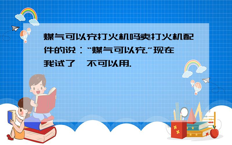 煤气可以充打火机吗卖打火机配件的说：“煤气可以充.”现在我试了,不可以用.