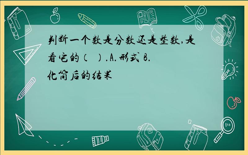 判断一个数是分数还是整数,是看它的（ ）.A.形式 B.化简后的结果