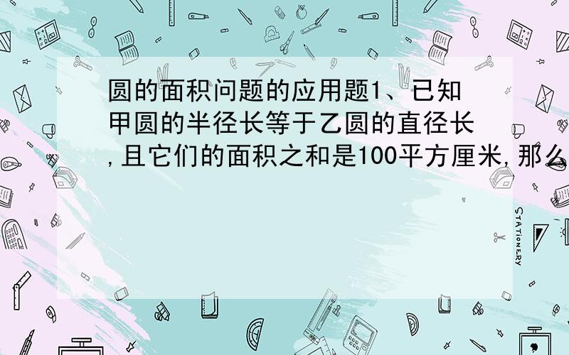 圆的面积问题的应用题1、已知甲圆的半径长等于乙圆的直径长,且它们的面积之和是100平方厘米,那么甲圆的面积是多少?2、已知一个圆形花坛的直径是4米,沿它的外侧铺一条1米宽的小路,求这