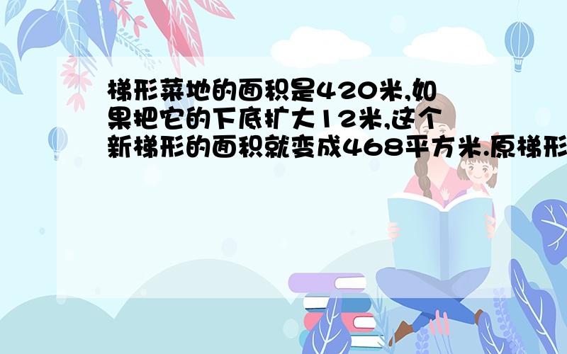 梯形菜地的面积是420米,如果把它的下底扩大12米,这个新梯形的面积就变成468平方米.原梯形菜多的高是多