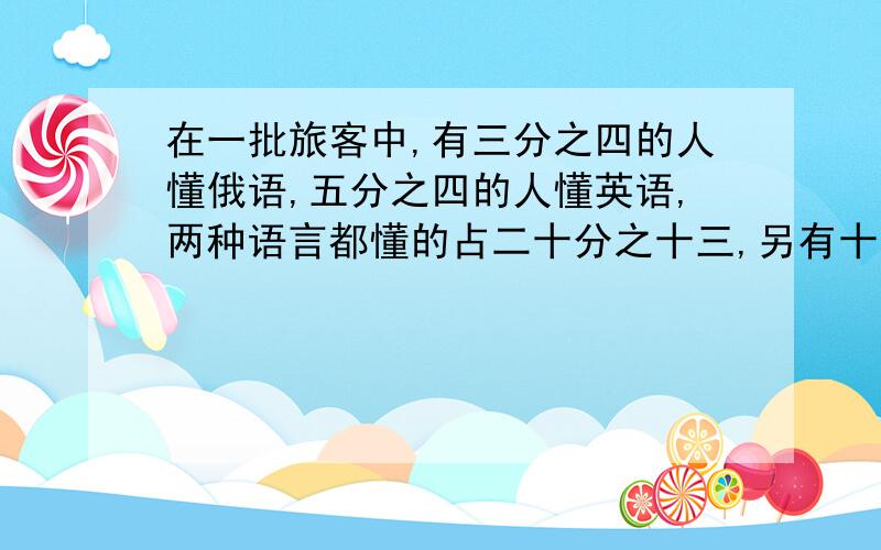 在一批旅客中,有三分之四的人懂俄语,五分之四的人懂英语,两种语言都懂的占二十分之十三,另有十人这两种语言都不懂,这批旅客有多少人?对不起 刚刚打错了 在一批旅客中,有四分之三的人