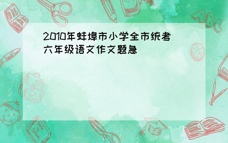 2010年蚌埠市小学全市统考六年级语文作文题急