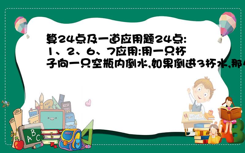 算24点及一道应用题24点:1、2、6、7应用:用一只杯子向一只空瓶内倒水,如果倒进3杯水,那么瓶共重440克,如果倒进5杯水,那连瓶共重660克,一杯水和一只空瓶各重多少克