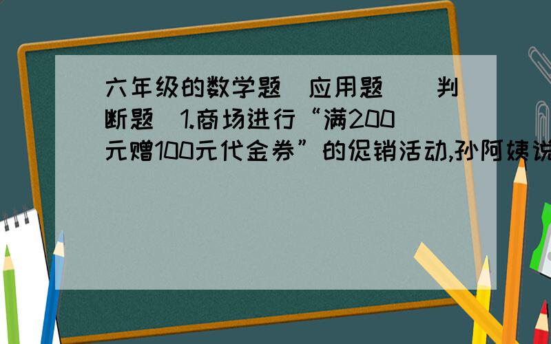 六年级的数学题（应用题）（判断题）1.商场进行“满200元赠100元代金券”的促销活动,孙阿姨说：“这就相当于打了五折”.你认为这种说法对吗?为什么?2.某商品因换季准备打折出售,如果按