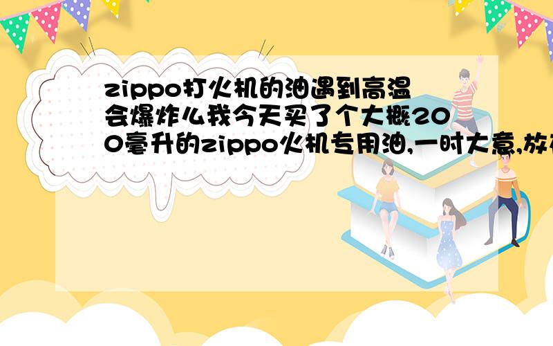 zippo打火机的油遇到高温会爆炸么我今天买了个大概200毫升的zippo火机专用油,一时大意,放在包里,包就靠在暖气旁边.发现的时候,书包的皮已经很热了,不过火机油是放在外层的.看上去没事.但