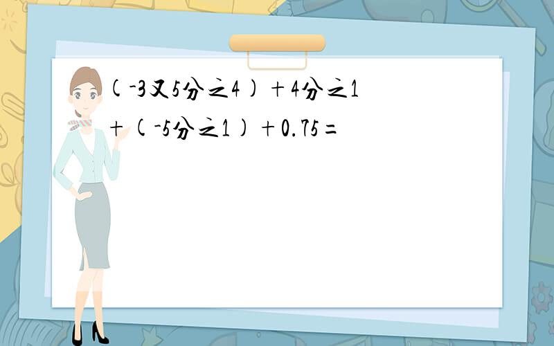 (-3又5分之4)+4分之1+(-5分之1)+0.75=