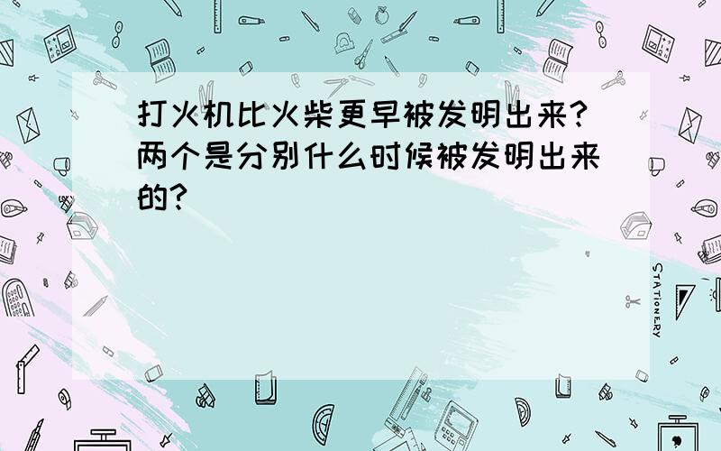 打火机比火柴更早被发明出来?两个是分别什么时候被发明出来的?