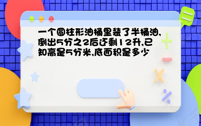 一个圆柱形油桶里装了半桶油,倒出5分之2后还剩12升,已知高是5分米,底面积是多少