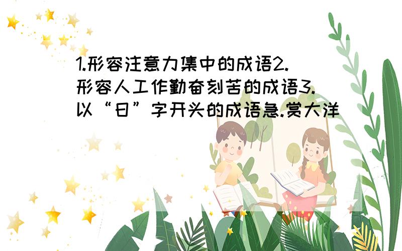 1.形容注意力集中的成语2.形容人工作勤奋刻苦的成语3.以“日”字开头的成语急.赏大洋