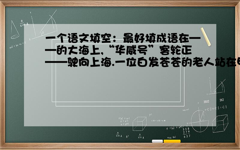 一个语文填空：最好填成语在——的大海上,“华威号”客轮正——驶向上海.一位白发苍苍的老人站在甲板上,深情地——着远方.我就要回到——的故乡了!”他老泪纵横,情不自禁地吟起了一