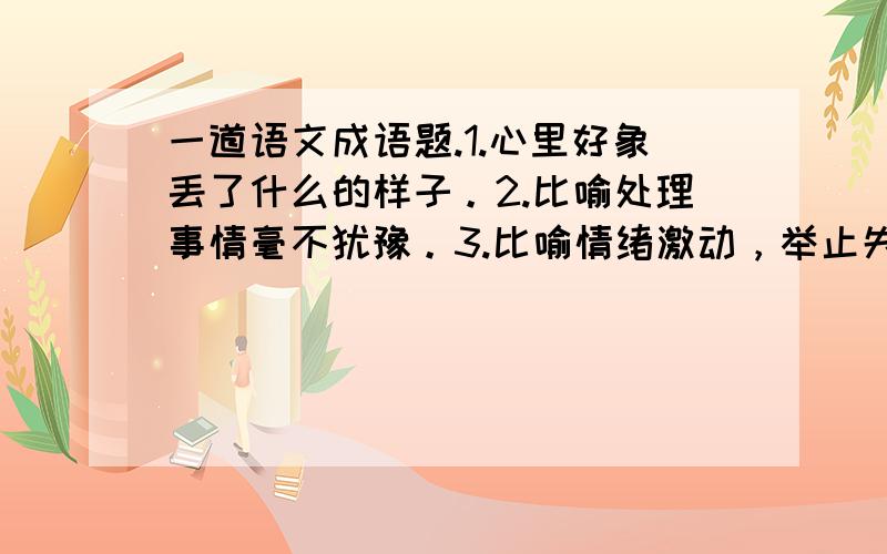 一道语文成语题.1.心里好象丢了什么的样子。2.比喻处理事情毫不犹豫。3.比喻情绪激动，举止失常，狂乱喊叫。