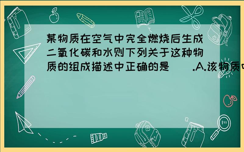 某物质在空气中完全燃烧后生成二氧化碳和水则下列关于这种物质的组成描述中正确的是（）.A.该物质中中一定含有碳元素 B.该物质一定含有碳元素,氢元素和氧元素C.该物质一定含有氧元素