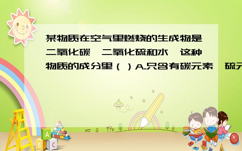 某物质在空气里燃烧的生成物是二氧化碳、二氧化硫和水,这种物质的成分里（）A.只含有碳元素、硫元素和氢元素B.一定含有碳元素、硫元素和氢元素,可能含有氧元素C.氢元素与氧元素的原