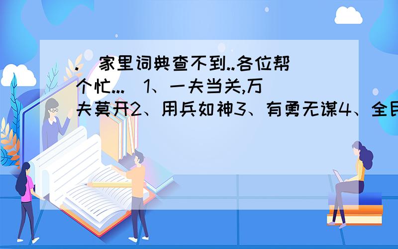 .(家里词典查不到..各位帮个忙...)1、一夫当关,万夫莫开2、用兵如神3、有勇无谋4、全民皆兵5、攻其不备,出其不意6、坚壁清野7、揭竿而起感激不尽啊.