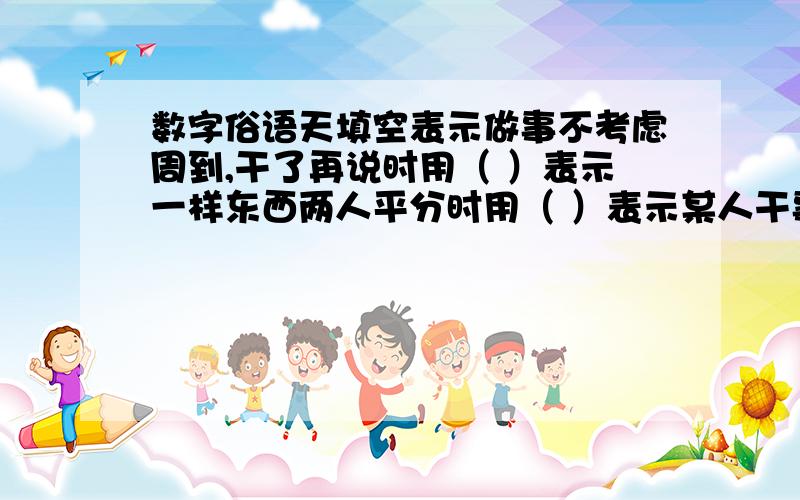 数字俗语天填空表示做事不考虑周到,干了再说时用（ ）表示一样东西两人平分时用（ ）表示某人干事麻利时用（ ）表示差不多时用（ ）表示某人打小算盘时用（ ）表示归根到底时用（）