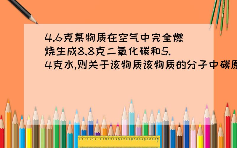 4.6克某物质在空气中完全燃烧生成8.8克二氧化碳和5.4克水,则关于该物质该物质的分子中碳原子与氢原子的个数比为1：2碳、氢、氧元素的原子个数比为 （2.4g/12):(0.6g/1):(1.6g/16)=2:6:1为什么用co2