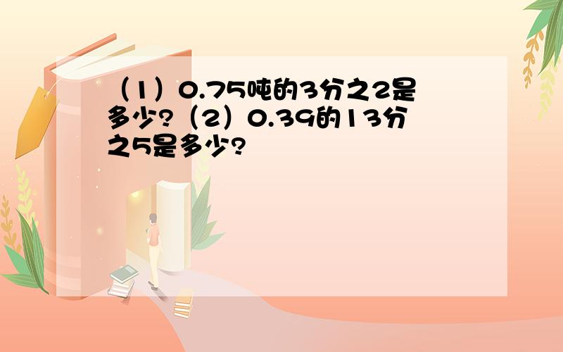 （1）0.75吨的3分之2是多少?（2）0.39的13分之5是多少?